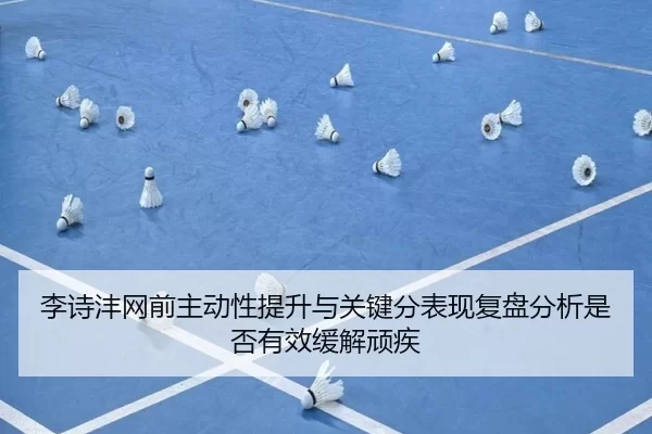 李诗沣网前主动性提升与关键分表现复盘分析是否有效缓解顽疾
