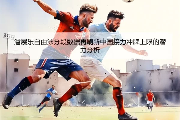 潘展乐自由泳分段数据再刷新中国接力冲牌上限的潜力分析